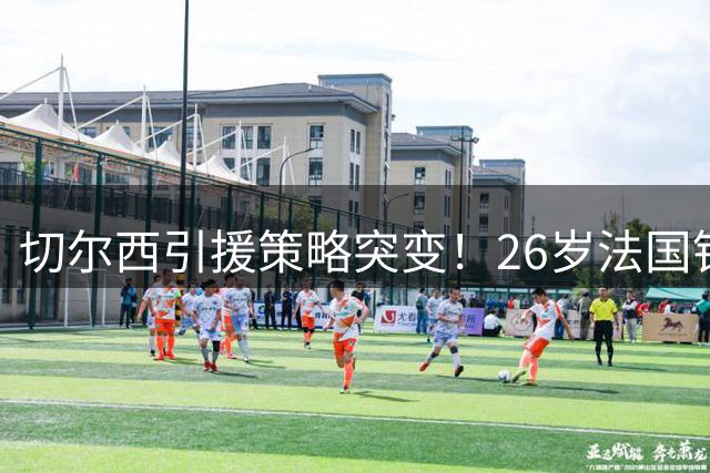 切尔西引援策略突变！26岁法国铁卫加盟引发战术猜想