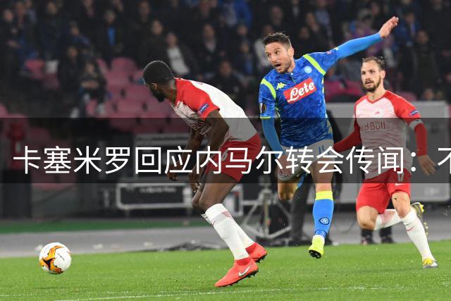 卡塞米罗回应内马尔转会传闻：不知情但期待合作