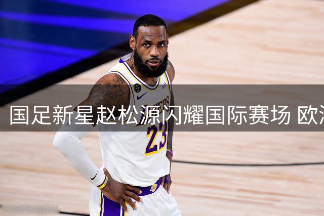 国足新星赵松源闪耀国际赛场 欧洲豪门主帅齐声赞叹