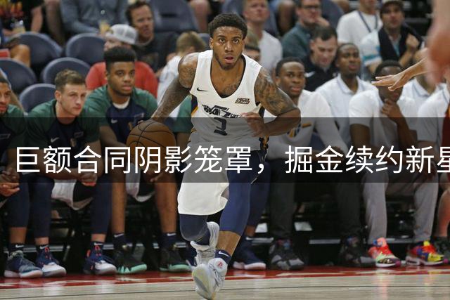 巨额合同阴影笼罩，掘金续约新星陷入两难境地