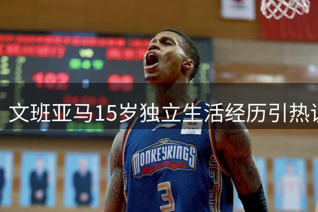 文班亚马15岁独立生活经历引热议 中美家庭教育差异显著