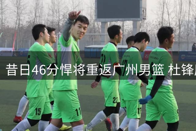 昔日46分悍将重返广州男篮 杜锋麾下迷失的他能否重拾巅峰？