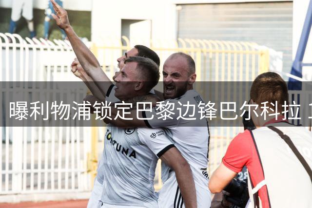 曝利物浦锁定巴黎边锋巴尔科拉 1.45亿英镑天价成最大阻碍
