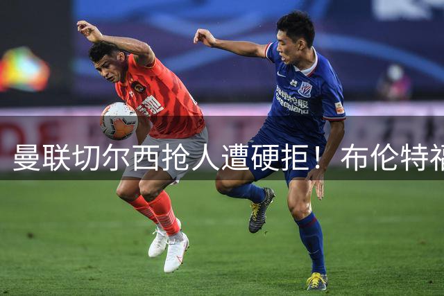 曼联切尔西抢人遭硬拒！布伦特福德坚拒放走22球中锋