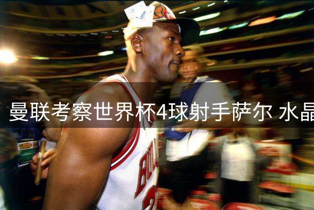 曼联考察世界杯4球射手萨尔 水晶宫边锋自曝儿时红魔情结