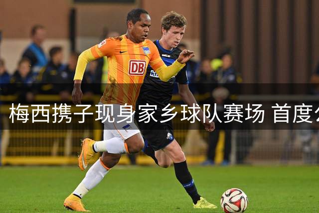 梅西携子现身家乡球队赛场 首度公开亮相世界杯后
