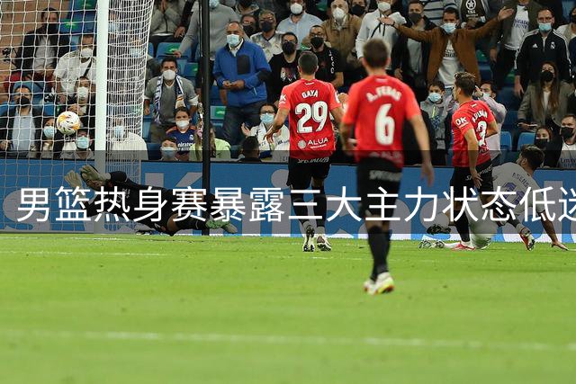 男篮热身赛暴露三大主力状态低迷