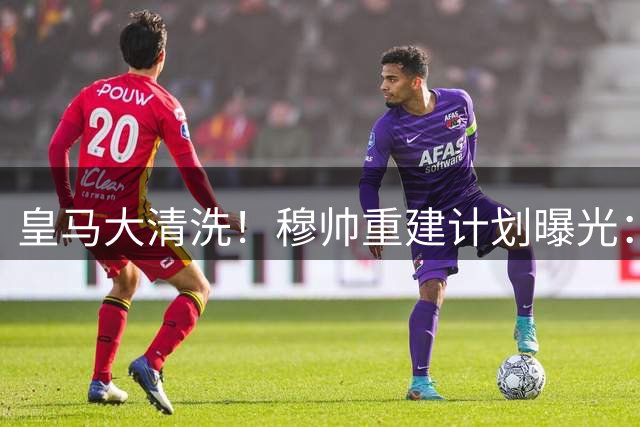 皇马大清洗！穆帅重建计划曝光：8大将恐离队