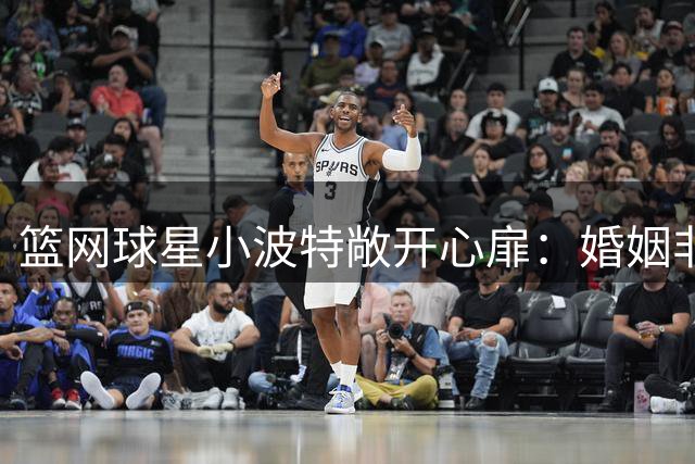 篮网球星小波特敞开心扉：婚姻非人生唯一选择，享受当下更重要