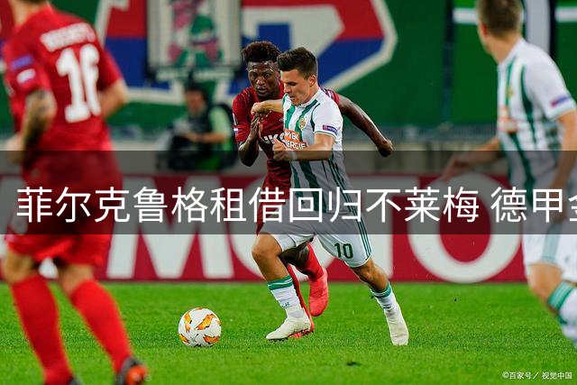菲尔克鲁格租借回归不莱梅 德甲金靴再披绿白战袍