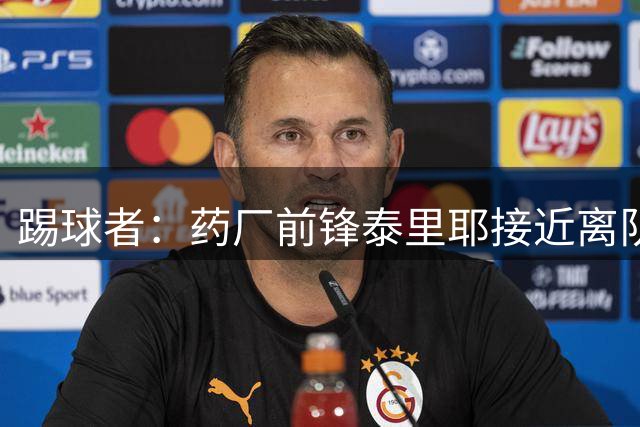 踢球者：药厂前锋泰里耶接近离队，雷恩等多家法甲俱乐部有意