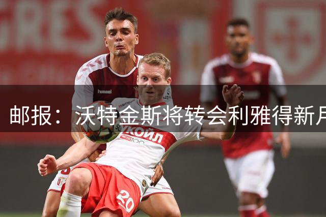 邮报：沃特金斯将转会利雅得新月，球员与俱乐部关系不佳+罢训