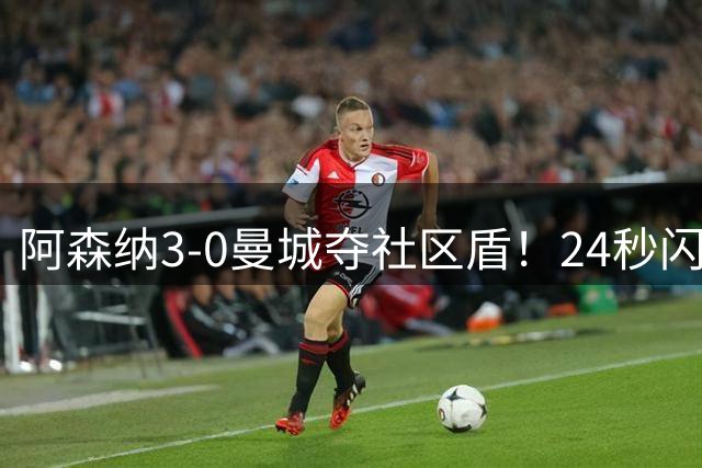 阿森纳3-0曼城夺社区盾！24秒闪击创纪录 阿尔特塔：这就是标准