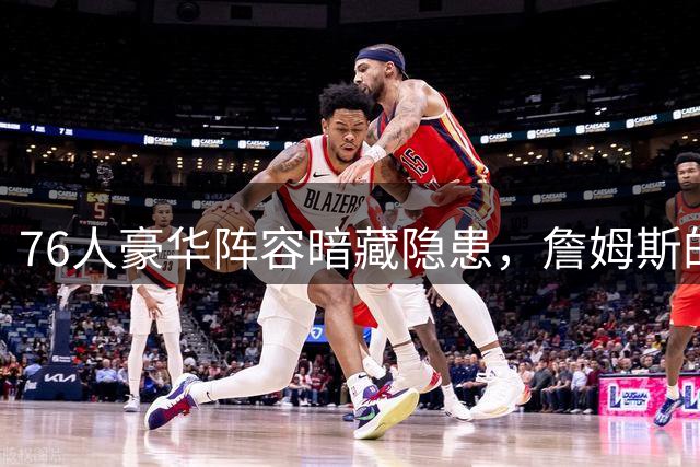 76人豪华阵容暗藏隐患，詹姆斯的到来能否改写命运？