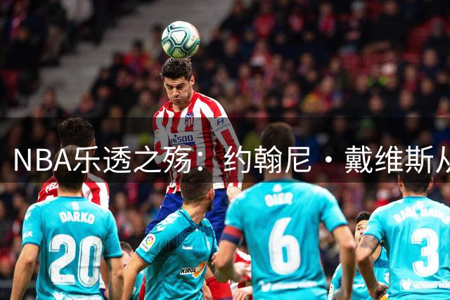 NBA乐透之殇：约翰尼·戴维斯从NCAA明星到生涯滑铁卢