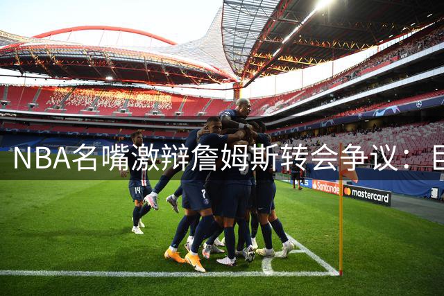 NBA名嘴激辩詹姆斯转会争议：巨星组队已成联盟常态？